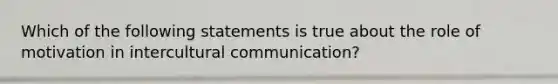 Which of the following statements is true about the role of motivation in intercultural communication?