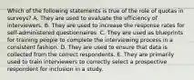 Which of the following statements is true of the role of quotas in surveys? A. They are used to evaluate the efficiency of interviewers. B. They are used to increase the response rates for self-administered questionnaires. C. They are used as blueprints for training people to complete the interviewing process in a consistent fashion. D. They are used to ensure that data is collected from the correct respondents. E. They are primarily used to train interviewers to correctly select a prospective respondent for inclusion in a study.