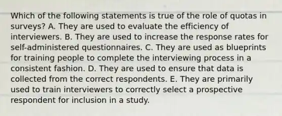 Which of the following statements is true of the role of quotas in surveys? A. They are used to evaluate the efficiency of interviewers. B. They are used to increase the response rates for self-administered questionnaires. C. They are used as blueprints for training people to complete the interviewing process in a consistent fashion. D. They are used to ensure that data is collected from the correct respondents. E. They are primarily used to train interviewers to correctly select a prospective respondent for inclusion in a study.