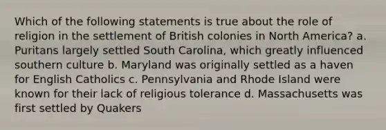 Which of the following statements is true about the role of religion in the settlement of British colonies in North America? a. Puritans largely settled South Carolina, which greatly influenced southern culture b. Maryland was originally settled as a haven for English Catholics c. Pennsylvania and Rhode Island were known for their lack of religious tolerance d. Massachusetts was first settled by Quakers