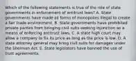 Which of the following statements is true of the role of state governments in enforcement of antitrust laws? A. State governments have made all forms of monopolies illegal to create a fair trade environment. B. State governments have prohibited private parties from bringing civil suits seeking injunction as a means of enforcing antitrust laws. C. A state high court may allow a company to fix its price as long as the price is low. D. A state attorney general may bring civil suits for damages under the Sherman Act. E. State legislators have banned the use of trust agreements.