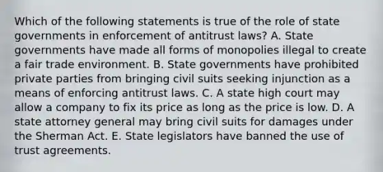 Which of the following statements is true of the role of state governments in enforcement of antitrust laws? A. State governments have made all forms of monopolies illegal to create a fair trade environment. B. State governments have prohibited private parties from bringing civil suits seeking injunction as a means of enforcing antitrust laws. C. A state high court may allow a company to fix its price as long as the price is low. D. A state attorney general may bring civil suits for damages under the Sherman Act. E. State legislators have banned the use of trust agreements.