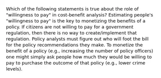 Which of the following statements is true about the role of "willingness to pay" in cost-benefit analysis? Estimating people's "willingness to pay" is the key to monetizing the benefits of a policy. If citizens are not willing to pay for a government regulation, then there is no way to create/implement that regulation. Policy analysts must figure out who will foot the bill for the policy recommendations they make. To monetize the benefit of a policy (e.g., increasing the number of policy officers) one might simply ask people how much they would be willing to pay to purchase the outcome of that policy (e.g., lower crime levels).