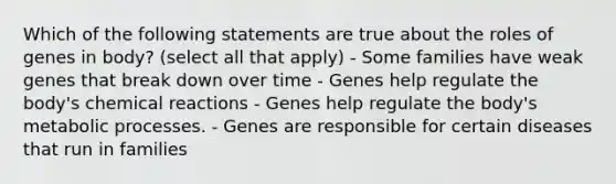 Which of the following statements are true about the roles of genes in body? (select all that apply) - Some families have weak genes that break down over time - Genes help regulate the body's chemical reactions - Genes help regulate the body's metabolic processes. - Genes are responsible for certain diseases that run in families