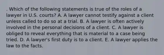 . Which of the following statements is true of the roles of a lawyer in U.S. courts? A. A lawyer cannot testify against a client unless called to do so at a trial. B. A lawyer is often actively involved in the personal decisions of a client. C. A lawyer is obliged to reveal everything that is material to a case being tried. D. A lawyer's first duty is to a client. E. A lawyer applies the law to the facts.