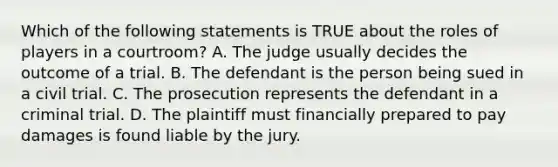 Which of the following statements is TRUE about the roles of players in a courtroom? A. The judge usually decides the outcome of a trial. B. The defendant is the person being sued in a civil trial. C. The prosecution represents the defendant in a criminal trial. D. The plaintiff must financially prepared to pay damages is found liable by the jury.