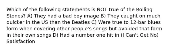 Which of the following statements is NOT true of the Rolling Stones? A) They had a bad boy image B) They caught on much quicker in the US than the Beatles C) Were true to 12-bar blues form when covering other people's songs but avoided that form in their own songs D) Had a number one hit in (I Can't Get No) Satisfaction