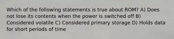 Which of the following statements is true about ROM? A) Does not lose its contents when the power is switched off B) Considered volatile C) Considered primary storage D) Holds data for short periods of time