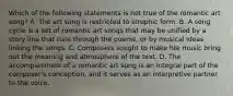 Which of the following statements is not true of the romantic art song? A. The art song is restricted to strophic form. B. A song cycle is a set of romantic art songs that may be unified by a story line that runs through the poems, or by musical ideas linking the songs. C. Composers sought to make hte music bring out the meaning and atmosphere of the text. D. The accompaniment of a romantic art song is an integral part of the composer's conception, and it serves as an interpretive partner to the voice.