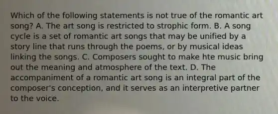 Which of the following statements is not true of the romantic art song? A. The art song is restricted to strophic form. B. A song cycle is a set of romantic art songs that may be unified by a story line that runs through the poems, or by musical ideas linking the songs. C. Composers sought to make hte music bring out the meaning and atmosphere of the text. D. The accompaniment of a romantic art song is an integral part of the composer's conception, and it serves as an interpretive partner to the voice.