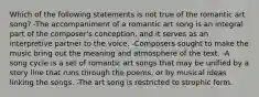 Which of the following statements is not true of the romantic art song? -The accompaniment of a romantic art song is an integral part of the composer's conception, and it serves as an interpretive partner to the voice. -Composers sought to make the music bring out the meaning and atmosphere of the text. -A song cycle is a set of romantic art songs that may be unified by a story line that runs through the poems, or by musical ideas linking the songs. -The art song is restricted to strophic form.