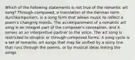 Which of the following statements is not true of the romantic art song? Through-composed, a translation of the German term durchkomponiert, is a song form that allows music to reflect a poem's changing moods. The accompaniment of a romantic art song is an integral part of the composer's conception, and it serves as an interpretive partner to the voice. The art song is restricted to strophic or through-composed forms. A song cycle is a set of romantic art songs that may be unified by a story line that runs through the poems, or by musical ideas linking the songs.