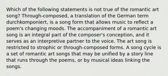 Which of the following statements is not true of the romantic art song? Through-composed, a translation of the German term durchkomponiert, is a song form that allows music to reflect a poem's changing moods. The accompaniment of a romantic art song is an integral part of the composer's conception, and it serves as an interpretive partner to the voice. The art song is restricted to strophic or through-composed forms. A song cycle is a set of romantic art songs that may be unified by a story line that runs through the poems, or by musical ideas linking the songs.