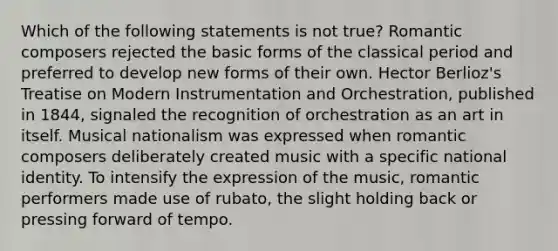 Which of the following statements is not true? Romantic composers rejected the basic forms of the classical period and preferred to develop new forms of their own. Hector Berlioz's Treatise on Modern Instrumentation and Orchestration, published in 1844, signaled the recognition of orchestration as an art in itself. Musical nationalism was expressed when romantic composers deliberately created music with a specific national identity. To intensify the expression of the music, romantic performers made use of rubato, the slight holding back or pressing forward of tempo.