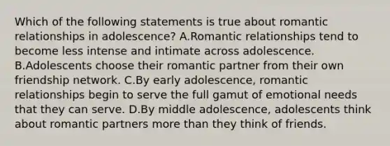 Which of the following statements is true about romantic relationships in adolescence? A.Romantic relationships tend to become less intense and intimate across adolescence. B.Adolescents choose their romantic partner from their own friendship network. C.By early adolescence, romantic relationships begin to serve the full gamut of emotional needs that they can serve. D.By middle adolescence, adolescents think about romantic partners more than they think of friends.