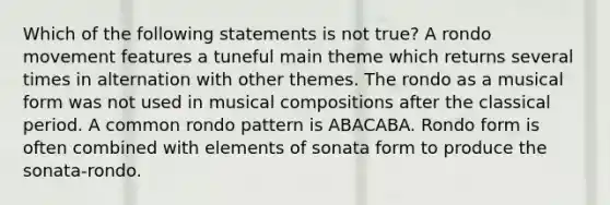 Which of the following statements is not true? A rondo movement features a tuneful main theme which returns several times in alternation with other themes. The rondo as a musical form was not used in musical compositions after the classical period. A common rondo pattern is ABACABA. Rondo form is often combined with elements of sonata form to produce the sonata-rondo.