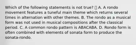 Which of the following statements is not true?  A. A rondo movement features a tuneful main theme which returns several times in alternation with other themes. B. The rondo as a musical form was not used in musical compositions after the classical period. C. A common rondo pattern is ABACABA. D. Rondo form is often combined with elements of sonata form to produce the sonata-rondo.