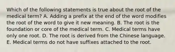 Which of the following statements is true about the root of the medical term? A. Adding a prefix at the end of the word modifies the root of the word to give it new meaning. B. The root is the foundation or core of the medical term. C. Medical terms have only one root. D. The root is derived from the Chinese language. E. Medical terms do not have suffixes attached to the root.