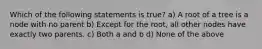 Which of the following statements is true? a) A root of a tree is a node with no parent b) Except for the root, all other nodes have exactly two parents. c) Both a and b d) None of the above