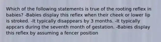 Which of the following statements is true of the rooting reflex in babies? -Babies display this reflex when their cheek or lower lip is stroked. -It typically disappears by 3 months. -It typically appcars during the seventh month of gestation. -Babies display this reflex by assuming a fencer position