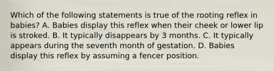 Which of the following statements is true of the rooting reflex in babies? A. Babies display this reflex when their cheek or lower lip is stroked. B. It typically disappears by 3 months. C. It typically appears during the seventh month of gestation. D. Babies display this reflex by assuming a fencer position.