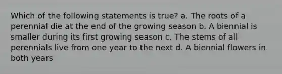 Which of the following statements is true? a. The roots of a perennial die at the end of the growing season b. A biennial is smaller during its first growing season c. The stems of all perennials live from one year to the next d. A biennial flowers in both years