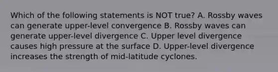 Which of the following statements is NOT true? A. Rossby waves can generate upper-level convergence B. Rossby waves can generate upper-level divergence C. Upper level divergence causes high pressure at the surface D. Upper-level divergence increases the strength of mid-latitude cyclones.