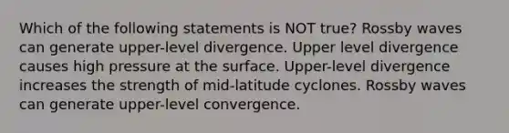 Which of the following statements is NOT true? Rossby waves can generate upper-level divergence. Upper level divergence causes high pressure at the surface. Upper-level divergence increases the strength of mid-latitude cyclones. Rossby waves can generate upper-level convergence.