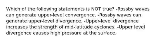 Which of the following statements is NOT true? -Rossby waves can generate upper-level convergence. -Rossby waves can generate upper-level divergence. -Upper-level divergence increases the strength of mid-latitude cyclones. -Upper level divergence causes high pressure at the surface.