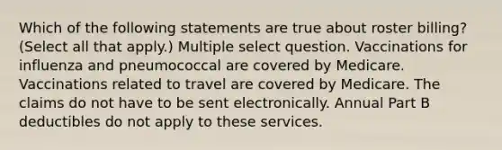 Which of the following statements are true about roster billing? (Select all that apply.) Multiple select question. Vaccinations for influenza and pneumococcal are covered by Medicare. Vaccinations related to travel are covered by Medicare. The claims do not have to be sent electronically. Annual Part B deductibles do not apply to these services.