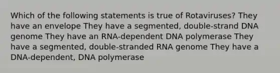 Which of the following statements is true of Rotaviruses? They have an envelope They have a segmented, double-strand DNA genome They have an RNA-dependent DNA polymerase They have a segmented, double-stranded RNA genome They have a DNA-dependent, DNA polymerase