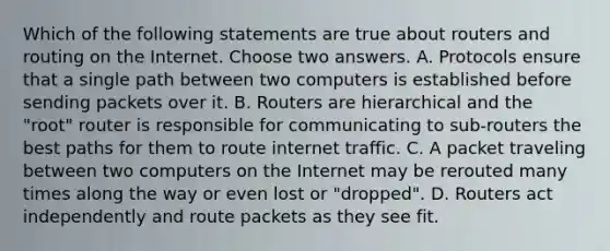 Which of the following statements are true about routers and routing on the Internet. Choose two answers. A. Protocols ensure that a single path between two computers is established before sending packets over it. B. Routers are hierarchical and the "root" router is responsible for communicating to sub-routers the best paths for them to route internet traffic. C. A packet traveling between two computers on the Internet may be rerouted many times along the way or even lost or "dropped". D. Routers act independently and route packets as they see fit.