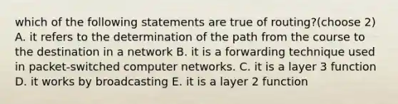 which of the following statements are true of routing?(choose 2) A. it refers to the determination of the path from the course to the destination in a network B. it is a forwarding technique used in packet-switched computer networks. C. it is a layer 3 function D. it works by broadcasting E. it is a layer 2 function