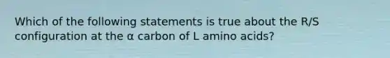 Which of the following statements is true about the R/S configuration at the α carbon of L <a href='https://www.questionai.com/knowledge/k9gb720LCl-amino-acids' class='anchor-knowledge'>amino acids</a>?