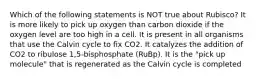 Which of the following statements is NOT true about Rubisco? It is more likely to pick up oxygen than carbon dioxide if the oxygen level are too high in a cell. It is present in all organisms that use the Calvin cycle to fix CO2. It catalyzes the addition of CO2 to ribulose 1,5-bisphosphate (RuBp). It is the "pick up molecule" that is regenerated as the Calvin cycle is completed