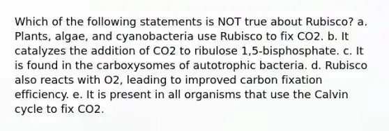 Which of the following statements is NOT true about Rubisco? a. Plants, algae, and cyanobacteria use Rubisco to fix CO2. b. It catalyzes the addition of CO2 to ribulose 1,5-bisphosphate. c. It is found in the carboxysomes of autotrophic bacteria. d. Rubisco also reacts with O2, leading to improved carbon fixation efficiency. e. It is present in all organisms that use the Calvin cycle to fix CO2.