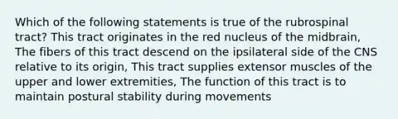 Which of the following statements is true of the rubrospinal tract? This tract originates in the red nucleus of the midbrain, The fibers of this tract descend on the ipsilateral side of the CNS relative to its origin, This tract supplies extensor muscles of the upper and lower extremities, The function of this tract is to maintain postural stability during movements