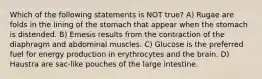 Which of the following statements is NOT true? A) Rugae are folds in the lining of the stomach that appear when the stomach is distended. B) Emesis results from the contraction of the diaphragm and abdominal muscles. C) Glucose is the preferred fuel for energy production in erythrocytes and the brain. D) Haustra are sac-like pouches of the large intestine.