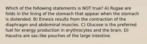 Which of the following statements is NOT true? A) Rugae are folds in the lining of the stomach that appear when the stomach is distended. B) Emesis results from the contraction of the diaphragm and abdominal muscles. C) Glucose is the preferred fuel for energy production in erythrocytes and the brain. D) Haustra are sac-like pouches of the large intestine.