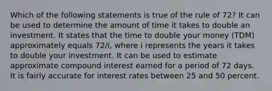 Which of the following statements is true of the rule of 72? It can be used to determine the amount of time it takes to double an investment. It states that the time to double your money (TDM) approximately equals 72/i, where i represents the years it takes to double your investment. It can be used to estimate approximate compound interest earned for a period of 72 days. It is fairly accurate for interest rates between 25 and 50 percent.