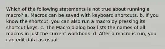 Which of the following statements is not true about running a macro? a. Macros can be saved with keyboard shortcuts. b. If you know the shortcut, you can also run a macro by pressing its shortcut keys. c. The Macro dialog box lists the names of all macros in just the current workbook. d. After a macro is run, you can edit data as usual.