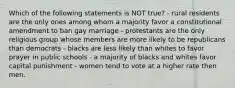 Which of the following statements is NOT true? - rural residents are the only ones among whom a majority favor a constitutional amendment to ban gay marriage - protestants are the only religious group whose members are more likely to be republicans than democrats - blacks are less likely than whites to favor prayer in public schools - a majority of blacks and whites favor capital punishment - women tend to vote at a higher rate then men.