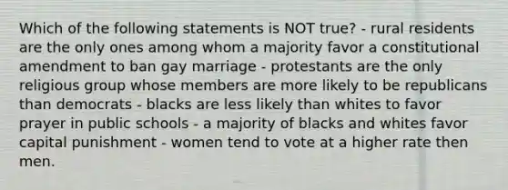 Which of the following statements is NOT true? - rural residents are the only ones among whom a majority favor a constitutional amendment to ban gay marriage - protestants are the only religious group whose members are more likely to be republicans than democrats - blacks are less likely than whites to favor prayer in public schools - a majority of blacks and whites favor capital punishment - women tend to vote at a higher rate then men.