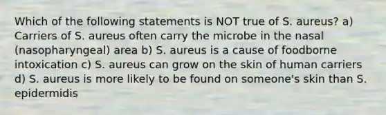 Which of the following statements is NOT true of S. aureus? a) Carriers of S. aureus often carry the microbe in the nasal (nasopharyngeal) area b) S. aureus is a cause of foodborne intoxication c) S. aureus can grow on the skin of human carriers d) S. aureus is more likely to be found on someone's skin than S. epidermidis