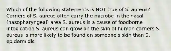 Which of the following statements is NOT true of S. aureus? Carriers of S. aureus often carry the microbe in the nasal (nasopharyngeal) area S. aureus is a cause of foodborne intoxication S. aureus can grow on the skin of human carriers S. aureus is more likely to be found on someone's skin than S. epidermidis