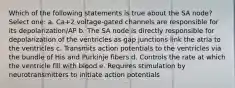 Which of the following statements is true about the SA node? Select one: a. Ca+2 voltage-gated channels are responsible for its depolarization/AP b. The SA node is directly responsible for depolarization of the ventricles as gap junctions link the atria to the ventricles c. Transmits action potentials to the ventricles via the bundle of His and Purkinje fibers d. Controls the rate at which the ventricle fill with blood e. Requires stimulation by neurotransmitters to initiate action potentials