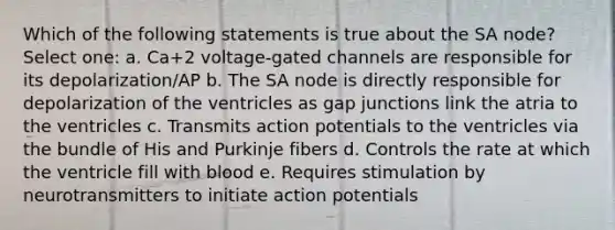 Which of the following statements is true about the SA node? Select one: a. Ca+2 voltage-gated channels are responsible for its depolarization/AP b. The SA node is directly responsible for depolarization of the ventricles as gap junctions link the atria to the ventricles c. Transmits action potentials to the ventricles via the bundle of His and Purkinje fibers d. Controls the rate at which the ventricle fill with blood e. Requires stimulation by neurotransmitters to initiate action potentials