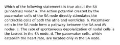 Which of the following statements is true about the SA (sinoatrial) node? a. The action potential created by the pacemaker cells of the SA node directly stimulates the contractile cells of both the atria and ventricles. b. Pacemaker cells in the SA node form a pathway between the SA and AV nodes. c. The rate of spontaneous depolarization of nodal cells is the fastest in the SA node. d. The pacemaker cells, which establish the heart rate, are located only in the SA node.