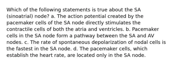 Which of the following statements is true about the SA (sinoatrial) node? a. The action potential created by the pacemaker cells of the SA node directly stimulates the contractile cells of both the atria and ventricles. b. Pacemaker cells in the SA node form a pathway between the SA and AV nodes. c. The rate of spontaneous depolarization of nodal cells is the fastest in the SA node. d. The pacemaker cells, which establish the heart rate, are located only in the SA node.