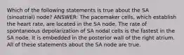 Which of the following statements is true about the SA (sinoatrial) node? ANSWER: The pacemaker cells, which establish the heart rate, are located in the SA node. The rate of spontaneous depolarization of SA nodal cells is the fastest in the SA node. It is embedded in the posterior wall of the right atrium. All of these statements about the SA node are true.